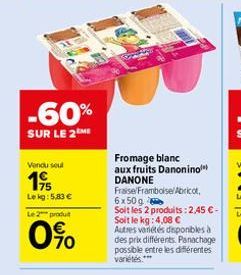 -60%  SUR LE 2ME  Vendu sout  1⁹  Lekg: 5,83 €  Le 2 produ  0%  Fromage blanc  aux fruits Danonino DANONE  Fraise/Framboise Abricot, 6x50g  Soit les 2 produits: 2,45 € - Soit le kg: 4,08 €  Autres var