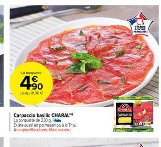 La barquette  4.90  €  Lekg: 21,30 €  Carpaccio basilic CHARAL La barquette de 230 g.  Existe aussi en parmesan ou à la Thai Au rayon Boucherie libre-service  CHARAL CARPACCIO  VIANDE BOVINE PRANCAISE