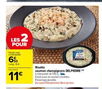 LES 2  POUR  Vendu seul La barquette  6%  Lokg: 13€ Les 2 pour  11€  C  Risotto  saumon champignons DELPIERRE La barquette de 500 g. Existe aussi en saumon crevettes Panachage possible. Au rayon Poiss