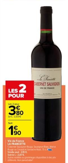 LES 2  POUR  Les 2 pour  € 80  Le L: 2,53 €  Soit  €  1⁹0  Vin de France LA FRANCETTE  CABERNET SAUVIGNON  VIN DE FRANCE  Cabernet Sauvignon Rouge, Sauvignon Blanc, Merlot  Rouge ou Cinsault et Grenac