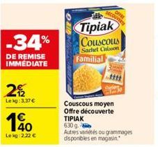 -34%  DE REMISE IMMÉDIATE  22  Lekg: 3,37 €  €  10  Lekg:2.22 €  Tipiak Couscous Sachet Calsson j  Familial  Couscous moyen Offre découverte  ΤΙΡΙΑΚ 630 g.  Autres variétés ou grammages disponibles en