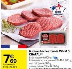 76⁹  la barquette lekg: 12,82 €  viande sovine française  6 steaks hachés formés 15% m.g. charal  la banquette de 600 g.  existe aussi en vrac nature 20% m.g. 600 g. vrac bolognaise 600 g  ou vrac nat