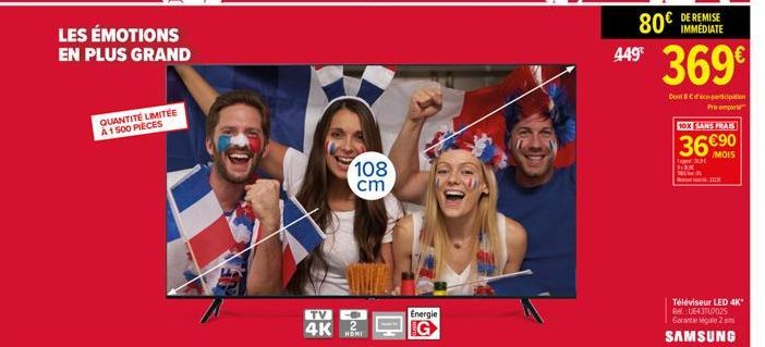 LES ÉMOTIONS EN PLUS GRAND  QUANTITÉ LIMITÉE A 1500 PIECES  TV  4K  108 cm  Energie  80€  449 369€  IMMEDIATE  Dont & d'éco-participation  Prix emport  10X SANS FRAIS  36€90  3631  K  Téléviseur LED 4