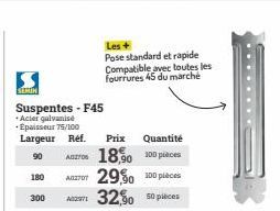 SEMIN  180  Suspentes - F45  + Acier galvanisé  Epaisseur 75/100  Largeur Réf. Prix  90  Quantité  ADZ706  18,90 100 pièces  A270 29,50 100 pièces  300 A297 32,50 50 pièces  Les +  Pose standard et ra