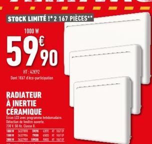 STOCK LIMITÉ !* 2 167 PIÈCES**  1000 W  59⁹0  HT:42692 Dont 1667 déco-participation  RADIATEUR À INERTIE CÉRAMIQUE  Ecran LCD avec programme hebdomadaire Détection de fenêtre ouverte  230 V 50 Hz. Cla