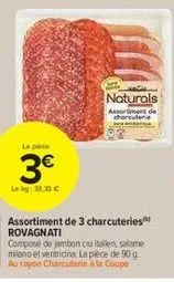 3€  le kg: 33.33 €  naturals assortiment de charcuterie  assortiment de 3 charcuteries rovagnati composé de jambon cau italien, salame miano et ventridina. la pièce de 90 g au rayon charcuterie à la c