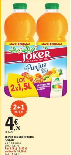 MAXI FORMAT  LOT  2x1,5L  PACK  2+1 OFFERT  (IJ  Ja de fruitier depuis 1936  JOKER Purjus  ,70  LE  LE PUR JUS MULTIFRUITS "JOKER"  2x 1,5 L (3 L).  Le L: 1,57 €.  Par 3 (9 L): 9,40 €  au lieu de 14,1