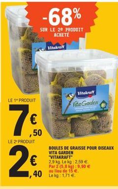 LE 1" PRODUIT  (H)  €  LE 2* PRODUIT  -68%  SUR LE 2E PRODUIT ACHETÉ  ,50  Vitakraft  Vitakraft  Vita Garden  BOULES DE GRAISSE POUR OISEAUX VITA GARDEN "VITAKRAFT"  2,9 kg. Le kg: 2,59 €. Par 2 (5,8 