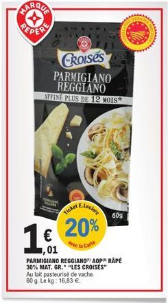 MARQUA  PEPERE  O  CROISES PARMIGIANO REGGIANO AFFINE PLUS DE 12 MOIS  20%  vec la Carte  Au lait pasteurisé de vache 60 g. Le kg: 16,83 €.  €  1,01  PARMIGIANO REGGIANO AOP RÂPÉ 30% MAT. GR. "LES CRO