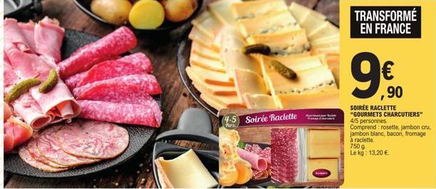 4-5 Soirée Raclette  Pers.  TRANSFORMÉ EN FRANCE  ,90  SOIRÉE RACLETTE "GOURMETS CHARCUTIERS" 4/5 personnes Comprend: rosette, jambon cru, jambon blanc, bacon, fromage à raclette.  750 g Le kg: 13,20 