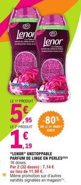 LE 1 PRODUIT  5%  Lenor  5,95  LE 2 PRODUIT  ,95 -80%  LE 29  1,19  "LENOR" UNSTOPPABLE PARFUM DE LINGE EN PERLES  16 doses.  Par 2 (32 doses): 7,14 € au lieu de 11,90 €.  Même promotion sur d'autres 