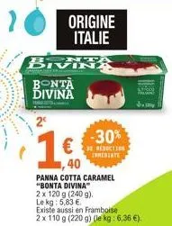 2  origine italie  brvika  bontà divina  €  -30%  reduction  trmediate  40  panna cotta caramel "bonta divina"  2 x 120 g (240 g)  le kg: 5,83 €.  existe aussi en framboise  2 x 110 g (220 g) (le kg: 