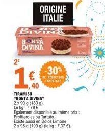ORIGINE ITALIE  BIVIN BONTA DIVINA  2€  16.  ,40  -30%  REDUCTION IMEDIATE  TIRAMISU "BONTA DIVINA"  2 x 90 g (180g)  Le kg: 7,78 €.  Egalement disponible au même prix: Profiteroles ou Tartufo.  Exist