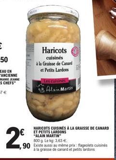 €  ,90  Haricots  cuisinés  à la Graisse de Canard et Petits Lardons  Les cuisines  Alain Martin  HARICOTS CUISINÉS À LA GRAISSE DE CANARD  "ALAIN MARTIN"  800 g. Le kg: 3,63 €.  Existe aussi au même 
