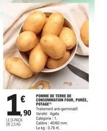 €  190  pomme de terre de consommation four, purée, potage traitement anti-germinatif.  led-pack de 2.5 kg  1,90 variété agata catégorie: 1. calibre: 40/60 mm.  le kg: 0,76 € 