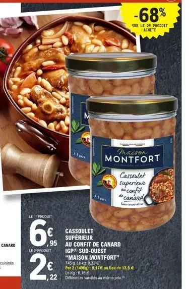 le 1 produit  €  ,95  le2produit  2-1 pen  cassoulet supérieur  -3 pers  au confit de canard  igp) sud-ouest  "maison montfort"  745 g. le kg: 9,33 €.  par 2 (1490g): 9,17€ au lieu de 13,9 € le kg: 6,