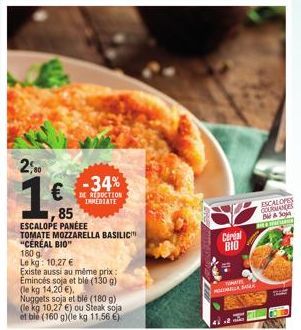 2,00  1€  85  180 g  Le kg: 10,27 €  -34%  DE REDUCTION IMMEDIATE  ESCALOPE PANEEE  TOMATE MOZZARELLA BASILIC "CEREAL BIO"  Existe aussi au même prix: Emincés soja et blé (130 g) (le kg 14,20 €). Nugg