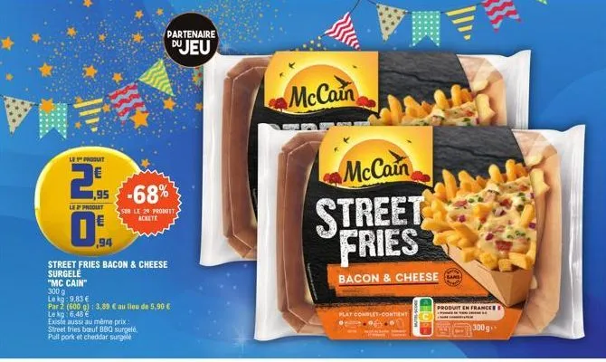 le produit  29  le 2 produit  "mc cain" 300 g  ,95 -68%  partenaire  du jeu  sur le 20 produit achete  94  street fries bacon & cheese surgele  le kg: 9.83 €  par 2 (600 g): 3,89 € au lieu de 5,90 €  