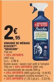 2  €  95  vinaigre de ménage ecocert  "briochin"  750 ml  +33% offerts  (997 ml). le l: 2,96 €  existe aus savon noir prêt à l'emploi 750 ml 33% offerts (997 ml) ou bicarbonate de soude 500 g +33% off