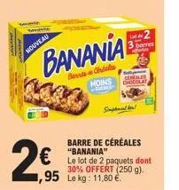 nouveau  2€  banania  bans chales  95 le kg: 11,80 €.  cereales moins chocolay  barre de céréales "banania"  le lot de 2 paquets dont 30% offert (250 g).  supt  s  l2 barres 