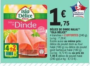 isla délice  halal  dinde  4+2  cuita ctrovente  malal  1  €  volaille francaise  75  délice de dinde halal "isla délice"  4 tranches + 2 offertes (240 g). le kg : 7,29 €.  existe aussi au même prix :