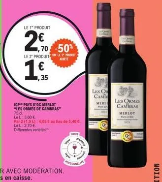 1€,  ,35  le 1" produit  2,70 50  le 2 produit sur le prot  achete  igp pays d'oc merlot "les ormes de cambras"  75 cl.  le l: 3,60 €.  par 2 (1.5 l): 4,05 € au lieu de 5,40 €.  le l: 2,70 €.  différe