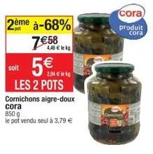 2ème à-68%  7€58  soit  4,46 € lekg  les 2 pots  2,94 € le kg  cornichons aigre-doux cora  850 g  le pot vendu seul à 3,79 €  cora  produit  cora 