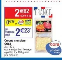0 €39  princ eurocora déduit  2€23*  croque monsieur cora  2€62 france  2 x 130 g  existe en jambon fromage à poêler, 2 x 100 g à un prix différent 