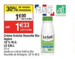 remise  30% immédiate 1€90  7,60 € le litre  soit 1€33  5,32 € le Stre  FRANCE AB  Crème fraiche fleurette Bio Le Gall légère  18% M.G.  LE GALL  25 cl  existe en crème fraiche Bio fleurette de Bretag