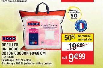 DODO  Coton Cocoon  DODO  OREILLER UNI DODO  COTON COCOON 60/60 CM  Réf. 84288  Enveloppe: 100% coton.  Garnissage 100% polyester - fibre creuse.  soit  Quantité disponible  50  oreillers  50% de remi