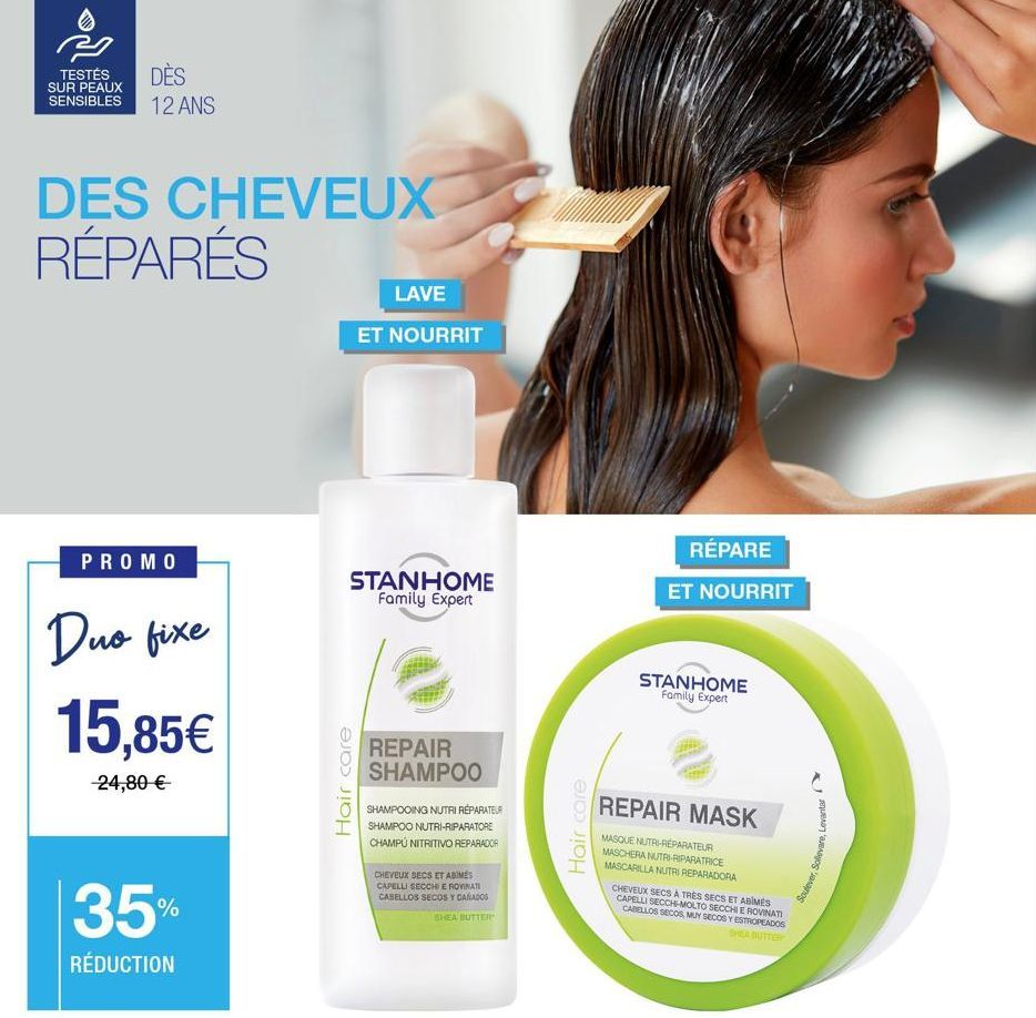 DÈS  TESTÉS SUR PEAUX SENSIBLES 12 ANS  DES CHEVEUX RÉPARÉS  PROMO  Duo fixe 15,85€  -24,80 €  35%  RÉDUCTION  LAVE  ET NOURRIT  STANHOME Family Expert  Hair care  REPAIR SHAMPOO  SHAMPOOING NUTRI RÉP