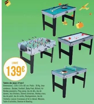 l'unite  139€  table de jeux 21en1 dimensions: 120x110x 82 cm. poids: 30 kg. jeux contenus: basket, football, baby-foot, billard, air hockey poussoirs, ping-pong, leu de dés, les de dames, jeu d'échec