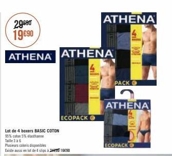 29990 19 €90  ATHENA ATHENA  Lot de 4 boxers BASIC COTON  95% coton 5% elasthanne Taille 3 à 6  ATHENA  Plusieurs coloris disponibles  Existe aussi en lot de 4 slips à 2490 1690  ECOPACK  ATHENAI  301