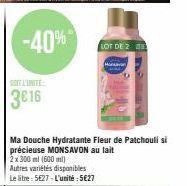 SOT L'UNITE:  3€16  -40%*  Ma Douche Hydratante Fleur de Patchouli si précieuse MONSAVON au lait 2x 300 ml (600 ml)  Autres variétés disponibles  Le litre: 5627 - L'unité : 5€27  LOT DE 2 E 