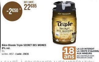 -2€50"  SOIT L'UNITÉ  22€85  Bière Blonde Triple SECRET DES MOINES  8% vol.  5L  Le litre:4657-L'unité: 25€35  FOT PRESSION  Triple  SECRET DES MOINES BLONDE  LA LOI INTERDIT  LA VENTE D'ALCOOL AUX MI