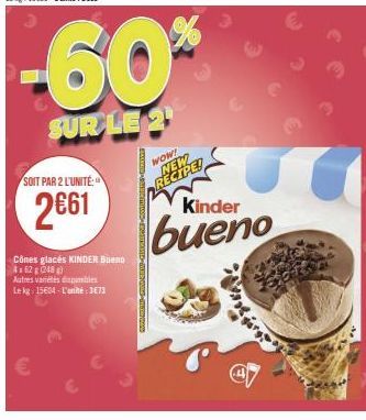 SOIT PAR 2 L'UNITÉ:  2€61  -60%  SUR LE 2  Cônes glacés KINDER Bueno  4162 g (248)  Autres variétés dispambles  Le kg: 15604-L'unité: 373  Buscamo-amanD-MEE GUIN-Sm.com/p  WOW! NEW RECIPE!  Kinder  bu