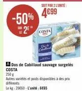 -50% 2*  soit par 2 l'unité:  4699  costa  a dos de cabillaud sauvage surgelés costa  250 g  autres variétés et poids disponibles à des prix différents  le kg: 26660-l'unité: gess 