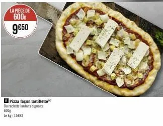 la pièce de 600g  9€50  a pizza façon tartiflette ou raclette lardons oignons  600g  lekg: 15€83 