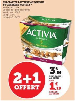 OFFRE DECOUVERTE  SPECIALITE LAITIERE AU BIFIDUS ET CEREALES ACTIVIA Variétés au choix  Le pack de 4 pots (soit 480 g) Vendu seul 1,78 € Le kg: 3,71 €  Le kg des 3: 2,47 €  Céréales  Muesli  ACTIVA  A