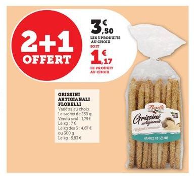 2+1  OFFERT  3,50  LES 3 PRODUITS AU CHOIX SOIT  GRISSINI ARTIGIANALI FLORELLI Variétés au choix Le sachet de 250 e Og Vendu seul 1,75€ Le kg: 7€  Le kg des 3:4,67 € ou 300 g  Le kg: 5,83 €  ,17  LE P