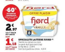 -60%  de remise immediate sur le pack  au choix  1,18  ,18  2,97  le 1th pack au choix soit  offre plaisir  fjørd  vanille  8  specialite laitiere fjord) vanille ou nature ou coco  le pack de 8 pots (