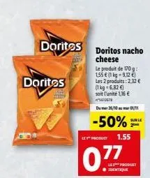 doritos  doritos  doritos nacho cheese  le produit de 170 g: 1,55 € (1 kg = 9,12 €)  les 2 produits: 2,32 €  (1 kg = 6,82 €) soit l'unité 116€ 067  du 26/10 01/11  sur le  -50%  le y product 1.55  077