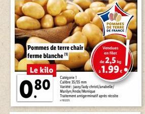 Le kilo  0.80  Pommes de terre chair ferme blanche  1000  POMMES DE TERRE DE FRANCE  Vendues en filet  Catégorie ! Calibre 35/55 mm Variété: jazzy/lady christl/anabelle/ Marilyn/Ande/Monique Traitemen