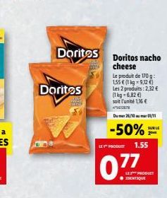 Doritos  Doritos  Doritos nacho cheese  Le produit de 170 g: 1,55 € (1 kg = 9,12 €)  Les 2 produits: 2,32 €  (1 kg = 6,82 €) soit l'unité 116€ 067  Du 26/10 01/11  SUR LE  -50%  LE Y PRODUCT 1.55  077