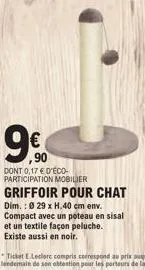 9€  dont 0,17 € d'éco-participation mobilier  griffoir pour chat  dim.: 0 29 x h.40 cm env. compact avec un poteau en sisal et un textile façon peluche. existe aussi en noir.  