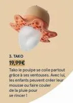 3. tako  19,99€  tako le poulpe se colle partout grâce à ses ventouses. avec lui les enfants peuvent créer leur mousse ou faire couler de la pluie pour se rincer! 