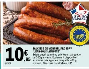10€  le kg  c..3  le porc  français  saucisse de montbéliard igp(¹) "jean-louis amiotte"  existe aussi au même prix kg en barquette de 350g environ. également disponible  ,95 au même prix kg et en bar