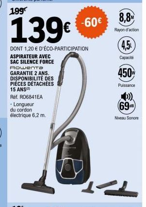 -60€  139€ 60  DONT 1,20 € D'ÉCO-PARTICIPATION ASPIRATEUR AVEC SAC SILENCE FORCE Rowenta  GARANTIE 2 ANS. DISPONIBILITÉ DES PIÈCES DÉTACHÉES  15 ANS(²)  Réf. RO6841EA  • Longueur  du cordon  électriqu