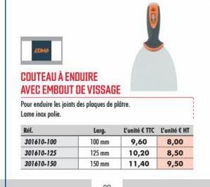 ZOMA  COUTEAU À ENDUIRE AVEC EMBOUT DE VISSAGE  Pour enduire les joints des plaques de plâtre. Lame inox polie.  Réf. 301610-100  301610-125  301610-150  Larg.  100 mm  125 mm  150 mm  l'unité €TTC L'