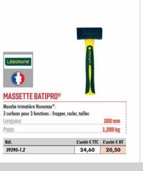 LEBORGNE  Ref.  39390-1.2  MASSETTE BATIPRO®  Manche trimatière Novamax®.  3 surfaces pour 3 fonctions: frapper, racer, tailler.  Longueur  Poids  L'unité €TTC  24,60  260 mm  1,200 kg  L'unité € HT  